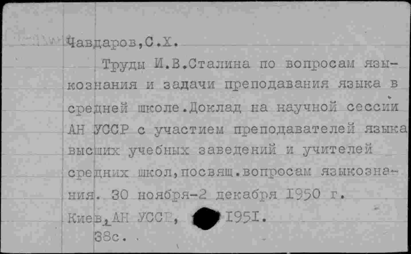 ﻿Чавдаров,С.X.
Труды И.В.Сталина по вопросам языкознания и задачи преподавания языка в средней школе.Доклад на научной сессии АН УССР с участием преподавателей языка высших учебных заведений и учителей средних школ,посвящ.вопросам языкозна-; нияЗ. 30 ноября-2 декабря 1950 г.
С951>
38с. .